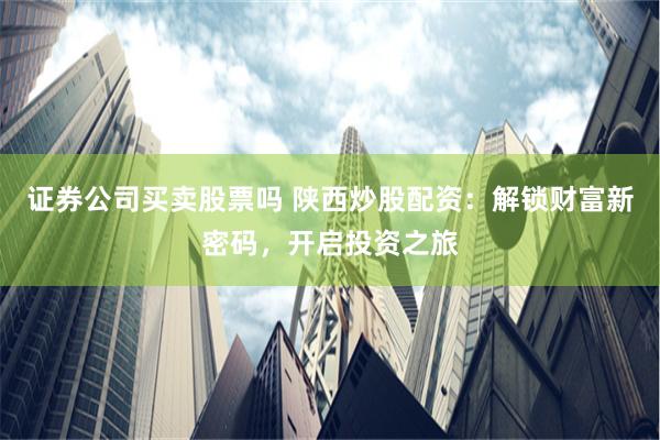 证券公司买卖股票吗 陕西炒股配资：解锁财富新密码，开启投资之旅