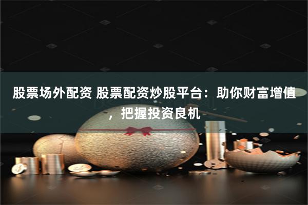 股票场外配资 股票配资炒股平台：助你财富增值，把握投资良机