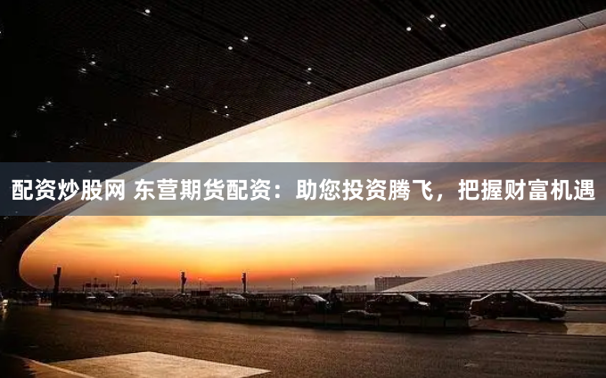 配资炒股网 东营期货配资：助您投资腾飞，把握财富机遇