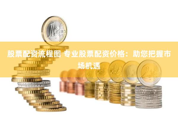 股票配资流程图 专业股票配资价格：助您把握市场机遇