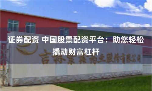 证券配资 中国股票配资平台：助您轻松撬动财富杠杆