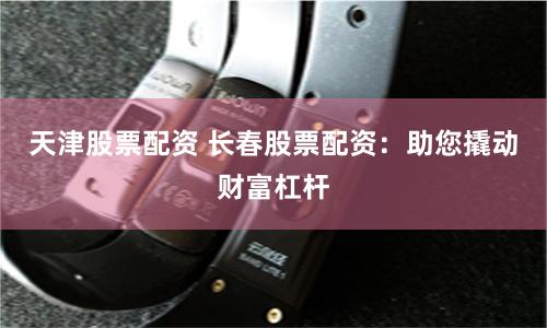 天津股票配资 长春股票配资：助您撬动财富杠杆