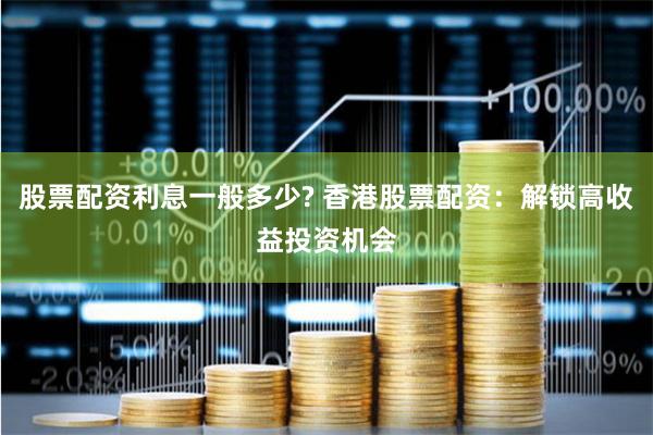股票配资利息一般多少? 香港股票配资：解锁高收益投资机会