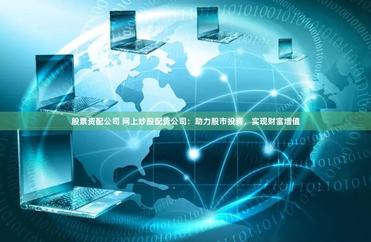 股票资配公司 网上炒股配资公司：助力股市投资，实现财富增值