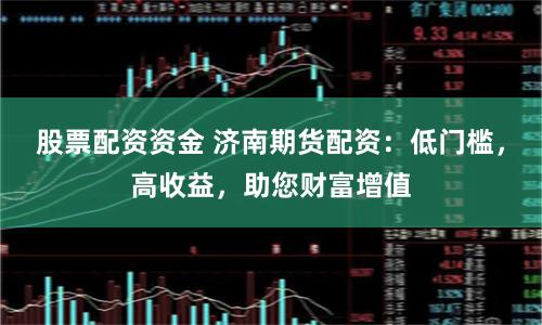 股票配资资金 济南期货配资：低门槛，高收益，助您财富增值