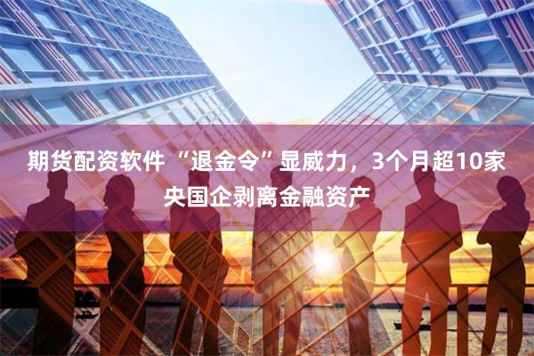 期货配资软件 “退金令”显威力，3个月超10家央国企剥离金融资产