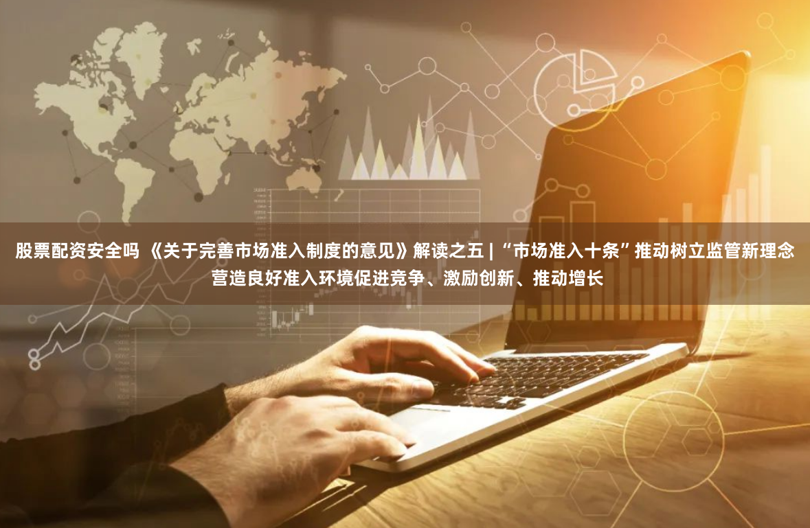 股票配资安全吗 《关于完善市场准入制度的意见》解读之五 | “市场准入十条”推动树立监管新理念 营造良好准入环境促进竞争、激励创新、推动增长