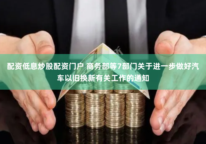 配资低息炒股配资门户 商务部等7部门关于进一步做好汽车以旧换新有关工作的通知
