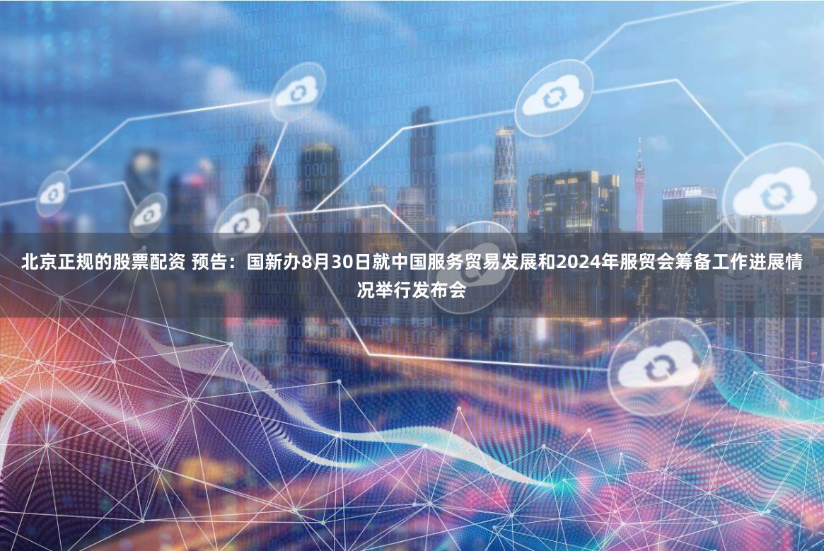 北京正规的股票配资 预告：国新办8月30日就中国服务贸易发展和2024年服贸会筹备工作进展情况举行发布会