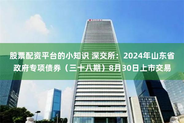 股票配资平台的小知识 深交所：2024年山东省政府专项债券（三十八期）8月30日上市交易