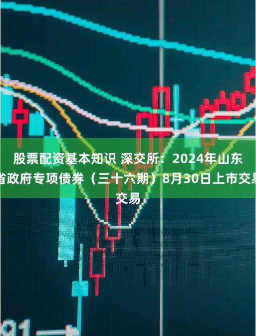 股票配资基本知识 深交所：2024年山东省政府专项债券（三十六期）8月30日上市交易
