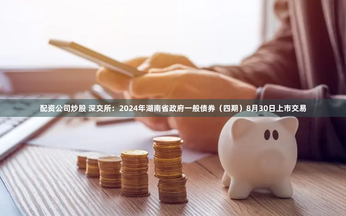 配资公司炒股 深交所：2024年湖南省政府一般债券（四期）8月30日上市交易