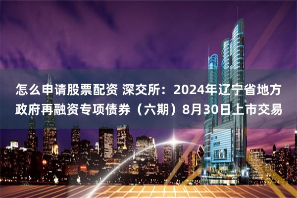 怎么申请股票配资 深交所：2024年辽宁省地方政府再融资专项债券（六期）8月30日上市交易