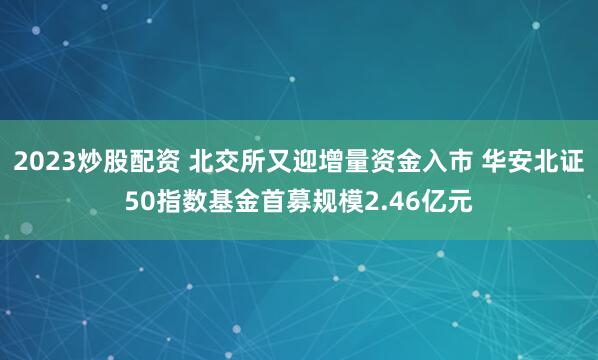 2023炒股配资 北交所又迎增量资金入市 华安北证50指数基金首募规模2.46亿元