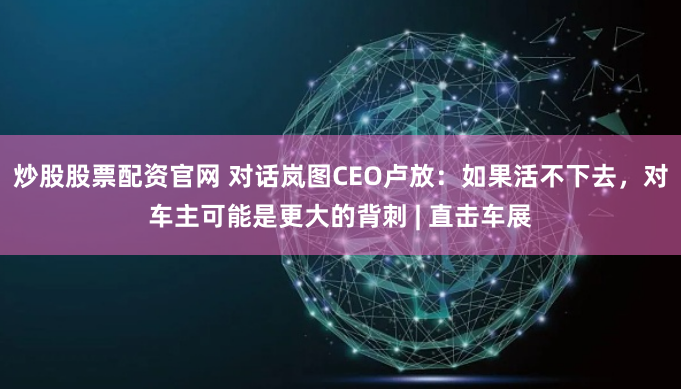 炒股股票配资官网 对话岚图CEO卢放：如果活不下去，对车主可能是更大的背刺 | 直击车展