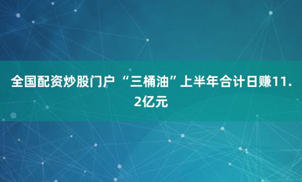全国配资炒股门户 “三桶油”上半年合计日赚11.2亿元