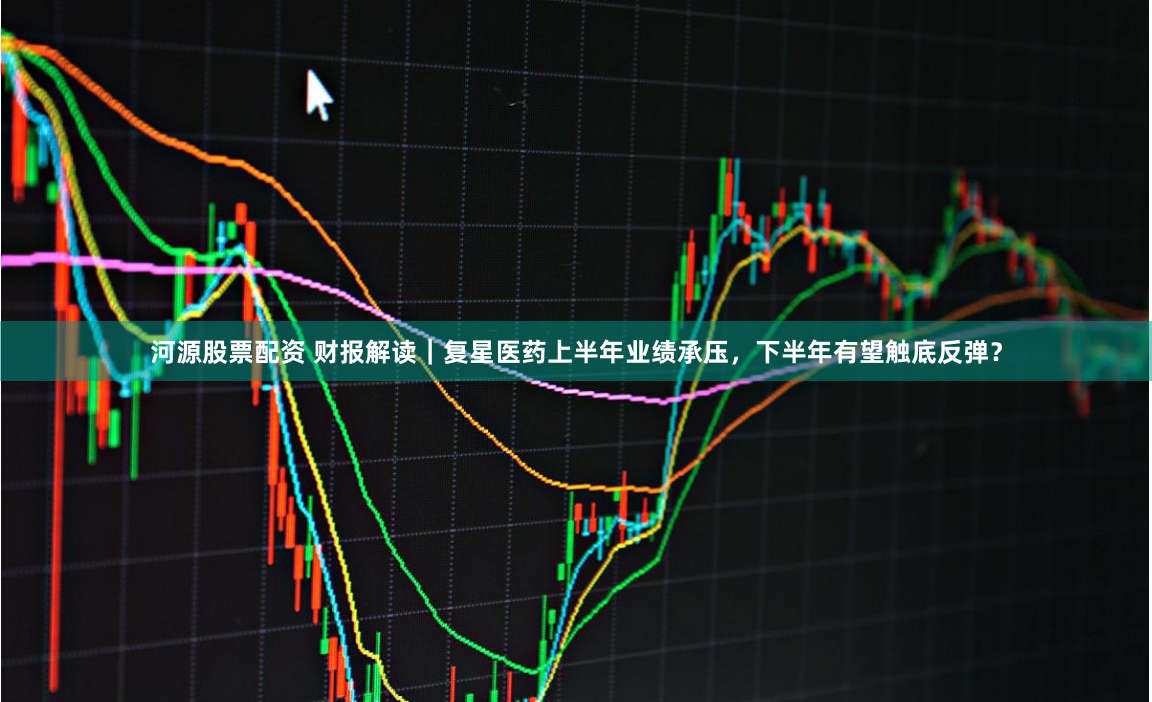 河源股票配资 财报解读｜复星医药上半年业绩承压，下半年有望触底反弹？