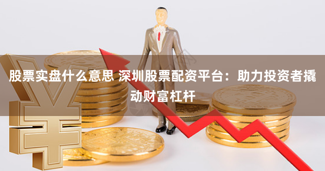 股票实盘什么意思 深圳股票配资平台：助力投资者撬动财富杠杆