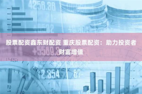 股票配资鑫东财配资 重庆股票配资：助力投资者财富增值
