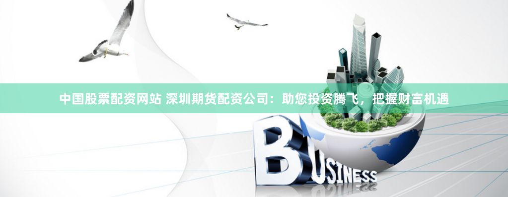 中国股票配资网站 深圳期货配资公司：助您投资腾飞，把握财富机遇