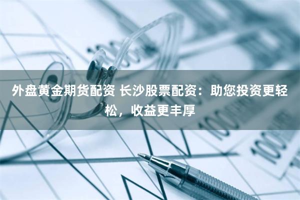 外盘黄金期货配资 长沙股票配资：助您投资更轻松，收益更丰厚